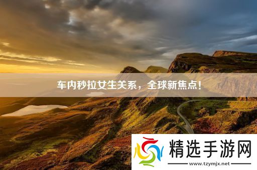 车内秒拉女生关系全球新焦点!