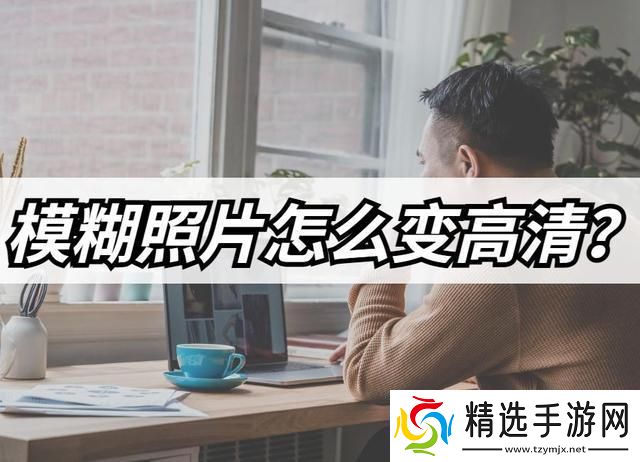 模糊照片怎么变高清模糊照片高清修复教程