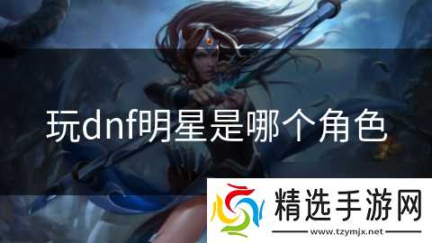 玩dnf明星是哪个角色