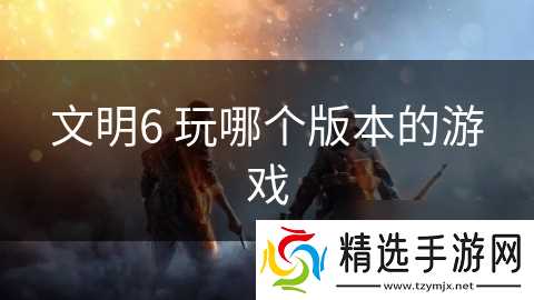 文明6 玩哪个版本的游戏