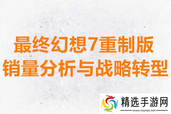 最终幻想7重制版销量分析与战略转型