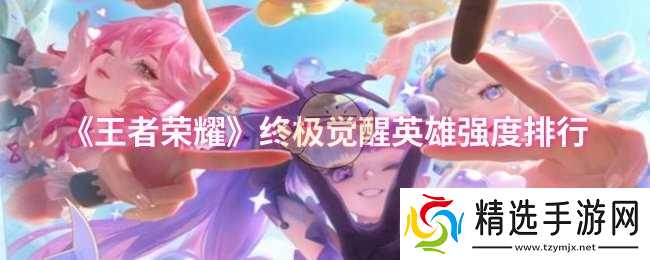 王者荣耀终极觉醒英雄实力排行:谁才是真正的王者?