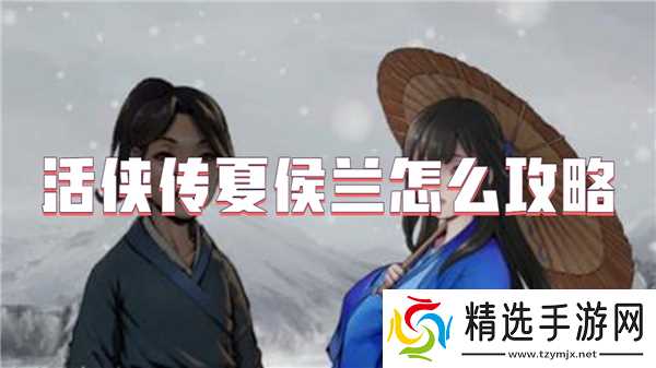 活侠传夏侯兰攻略全解析：解锁心动武侠情缘的详细步骤与技巧